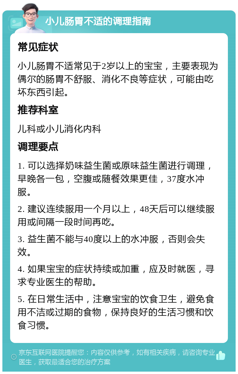 小儿肠胃不适的调理指南 常见症状 小儿肠胃不适常见于2岁以上的宝宝，主要表现为偶尔的肠胃不舒服、消化不良等症状，可能由吃坏东西引起。 推荐科室 儿科或小儿消化内科 调理要点 1. 可以选择奶味益生菌或原味益生菌进行调理，早晚各一包，空腹或随餐效果更佳，37度水冲服。 2. 建议连续服用一个月以上，48天后可以继续服用或间隔一段时间再吃。 3. 益生菌不能与40度以上的水冲服，否则会失效。 4. 如果宝宝的症状持续或加重，应及时就医，寻求专业医生的帮助。 5. 在日常生活中，注意宝宝的饮食卫生，避免食用不洁或过期的食物，保持良好的生活习惯和饮食习惯。