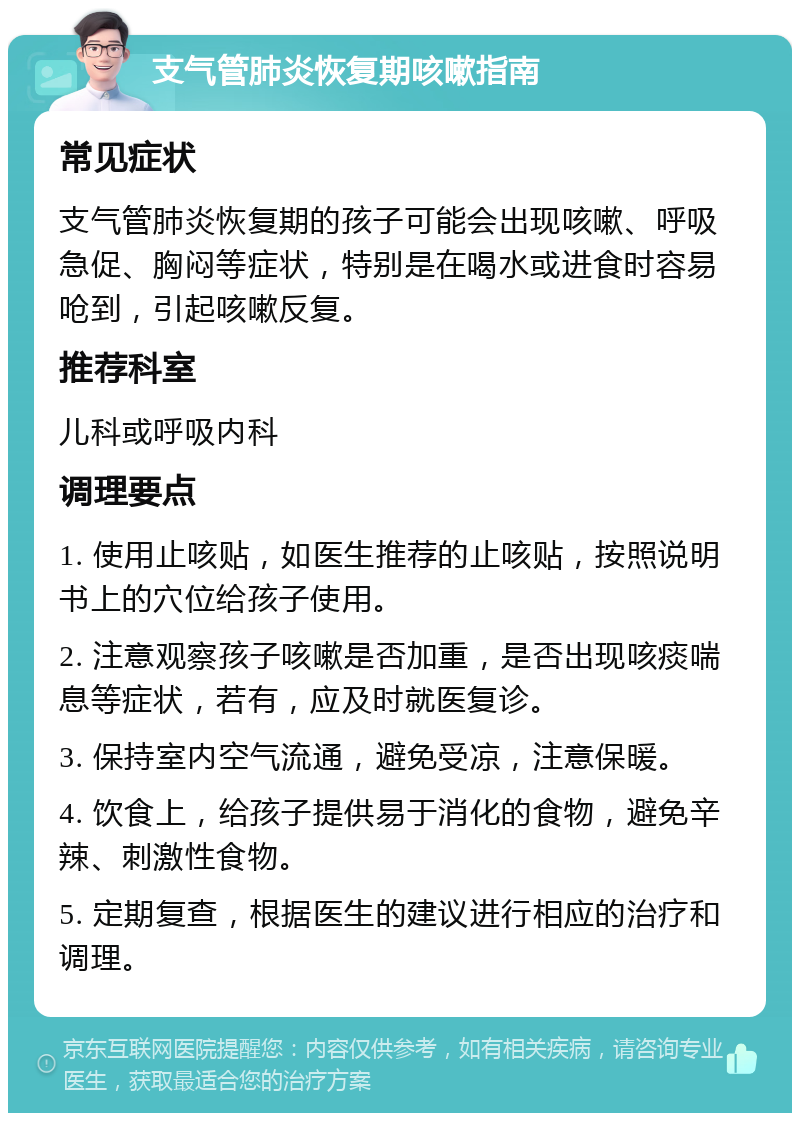 支气管肺炎恢复期咳嗽指南 常见症状 支气管肺炎恢复期的孩子可能会出现咳嗽、呼吸急促、胸闷等症状，特别是在喝水或进食时容易呛到，引起咳嗽反复。 推荐科室 儿科或呼吸内科 调理要点 1. 使用止咳贴，如医生推荐的止咳贴，按照说明书上的穴位给孩子使用。 2. 注意观察孩子咳嗽是否加重，是否出现咳痰喘息等症状，若有，应及时就医复诊。 3. 保持室内空气流通，避免受凉，注意保暖。 4. 饮食上，给孩子提供易于消化的食物，避免辛辣、刺激性食物。 5. 定期复查，根据医生的建议进行相应的治疗和调理。