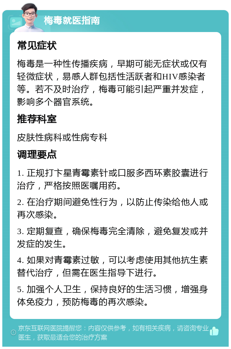 梅毒就医指南 常见症状 梅毒是一种性传播疾病，早期可能无症状或仅有轻微症状，易感人群包括性活跃者和HIV感染者等。若不及时治疗，梅毒可能引起严重并发症，影响多个器官系统。 推荐科室 皮肤性病科或性病专科 调理要点 1. 正规打卞星青霉素针或口服多西环素胶囊进行治疗，严格按照医嘱用药。 2. 在治疗期间避免性行为，以防止传染给他人或再次感染。 3. 定期复查，确保梅毒完全清除，避免复发或并发症的发生。 4. 如果对青霉素过敏，可以考虑使用其他抗生素替代治疗，但需在医生指导下进行。 5. 加强个人卫生，保持良好的生活习惯，增强身体免疫力，预防梅毒的再次感染。