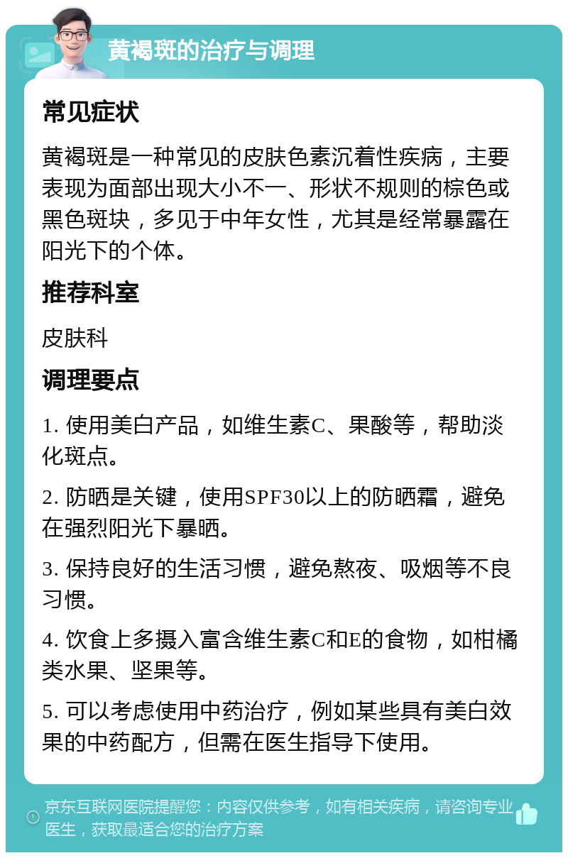 黄褐斑的治疗与调理 常见症状 黄褐斑是一种常见的皮肤色素沉着性疾病，主要表现为面部出现大小不一、形状不规则的棕色或黑色斑块，多见于中年女性，尤其是经常暴露在阳光下的个体。 推荐科室 皮肤科 调理要点 1. 使用美白产品，如维生素C、果酸等，帮助淡化斑点。 2. 防晒是关键，使用SPF30以上的防晒霜，避免在强烈阳光下暴晒。 3. 保持良好的生活习惯，避免熬夜、吸烟等不良习惯。 4. 饮食上多摄入富含维生素C和E的食物，如柑橘类水果、坚果等。 5. 可以考虑使用中药治疗，例如某些具有美白效果的中药配方，但需在医生指导下使用。