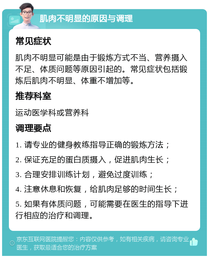 肌肉不明显的原因与调理 常见症状 肌肉不明显可能是由于锻炼方式不当、营养摄入不足、体质问题等原因引起的。常见症状包括锻炼后肌肉不明显、体重不增加等。 推荐科室 运动医学科或营养科 调理要点 1. 请专业的健身教练指导正确的锻炼方法； 2. 保证充足的蛋白质摄入，促进肌肉生长； 3. 合理安排训练计划，避免过度训练； 4. 注意休息和恢复，给肌肉足够的时间生长； 5. 如果有体质问题，可能需要在医生的指导下进行相应的治疗和调理。