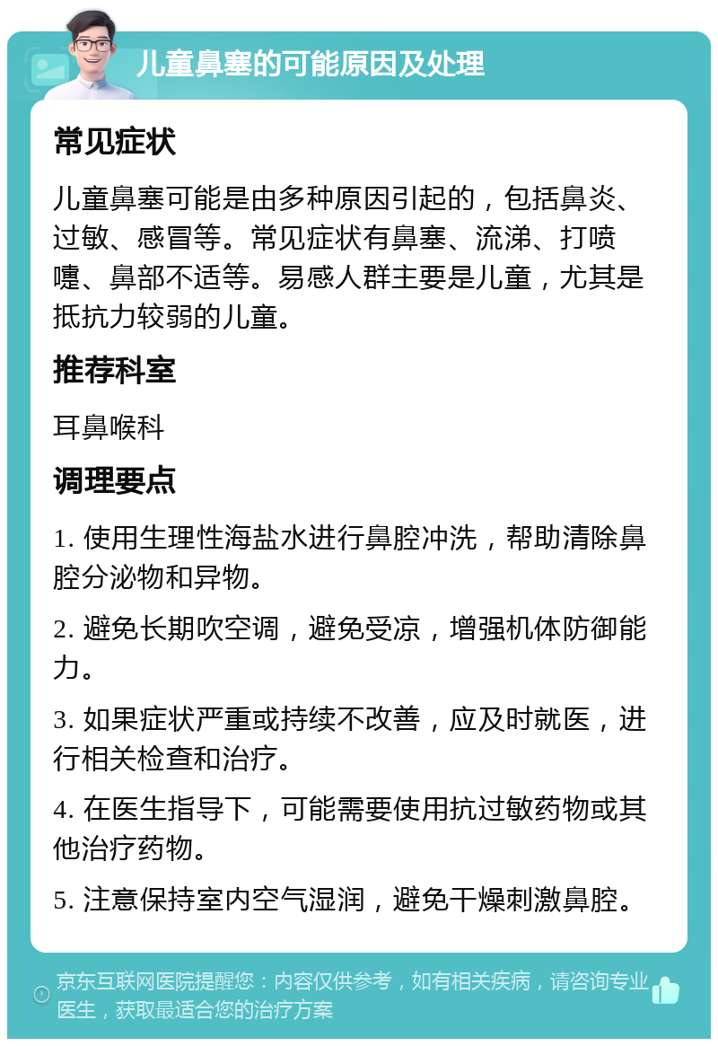 儿童鼻塞的可能原因及处理 常见症状 儿童鼻塞可能是由多种原因引起的，包括鼻炎、过敏、感冒等。常见症状有鼻塞、流涕、打喷嚏、鼻部不适等。易感人群主要是儿童，尤其是抵抗力较弱的儿童。 推荐科室 耳鼻喉科 调理要点 1. 使用生理性海盐水进行鼻腔冲洗，帮助清除鼻腔分泌物和异物。 2. 避免长期吹空调，避免受凉，增强机体防御能力。 3. 如果症状严重或持续不改善，应及时就医，进行相关检查和治疗。 4. 在医生指导下，可能需要使用抗过敏药物或其他治疗药物。 5. 注意保持室内空气湿润，避免干燥刺激鼻腔。