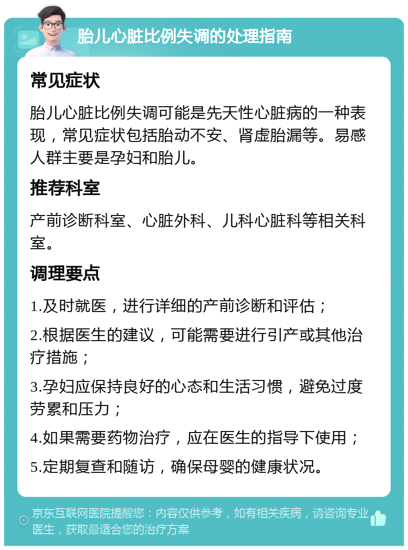 胎儿心脏比例失调的处理指南 常见症状 胎儿心脏比例失调可能是先天性心脏病的一种表现，常见症状包括胎动不安、肾虚胎漏等。易感人群主要是孕妇和胎儿。 推荐科室 产前诊断科室、心脏外科、儿科心脏科等相关科室。 调理要点 1.及时就医，进行详细的产前诊断和评估； 2.根据医生的建议，可能需要进行引产或其他治疗措施； 3.孕妇应保持良好的心态和生活习惯，避免过度劳累和压力； 4.如果需要药物治疗，应在医生的指导下使用； 5.定期复查和随访，确保母婴的健康状况。