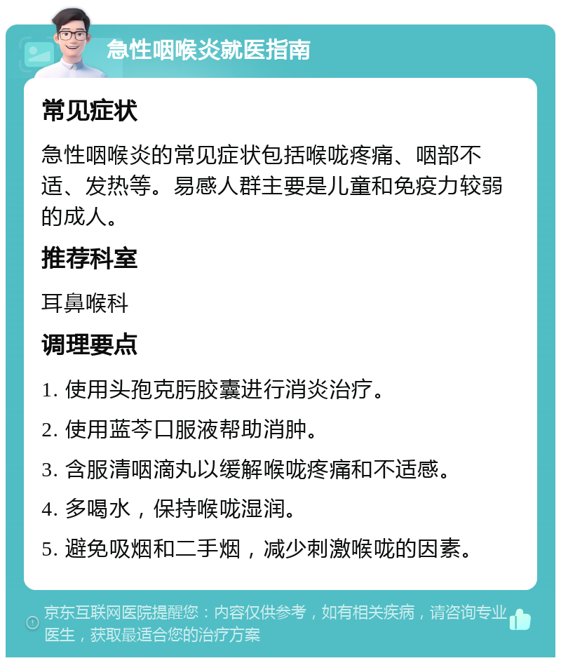 急性咽喉炎就医指南 常见症状 急性咽喉炎的常见症状包括喉咙疼痛、咽部不适、发热等。易感人群主要是儿童和免疫力较弱的成人。 推荐科室 耳鼻喉科 调理要点 1. 使用头孢克肟胶囊进行消炎治疗。 2. 使用蓝芩口服液帮助消肿。 3. 含服清咽滴丸以缓解喉咙疼痛和不适感。 4. 多喝水，保持喉咙湿润。 5. 避免吸烟和二手烟，减少刺激喉咙的因素。