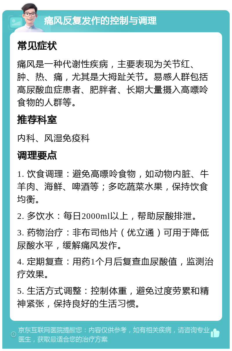 痛风反复发作的控制与调理 常见症状 痛风是一种代谢性疾病，主要表现为关节红、肿、热、痛，尤其是大拇趾关节。易感人群包括高尿酸血症患者、肥胖者、长期大量摄入高嘌呤食物的人群等。 推荐科室 内科、风湿免疫科 调理要点 1. 饮食调理：避免高嘌呤食物，如动物内脏、牛羊肉、海鲜、啤酒等；多吃蔬菜水果，保持饮食均衡。 2. 多饮水：每日2000ml以上，帮助尿酸排泄。 3. 药物治疗：非布司他片（优立通）可用于降低尿酸水平，缓解痛风发作。 4. 定期复查：用药1个月后复查血尿酸值，监测治疗效果。 5. 生活方式调整：控制体重，避免过度劳累和精神紧张，保持良好的生活习惯。