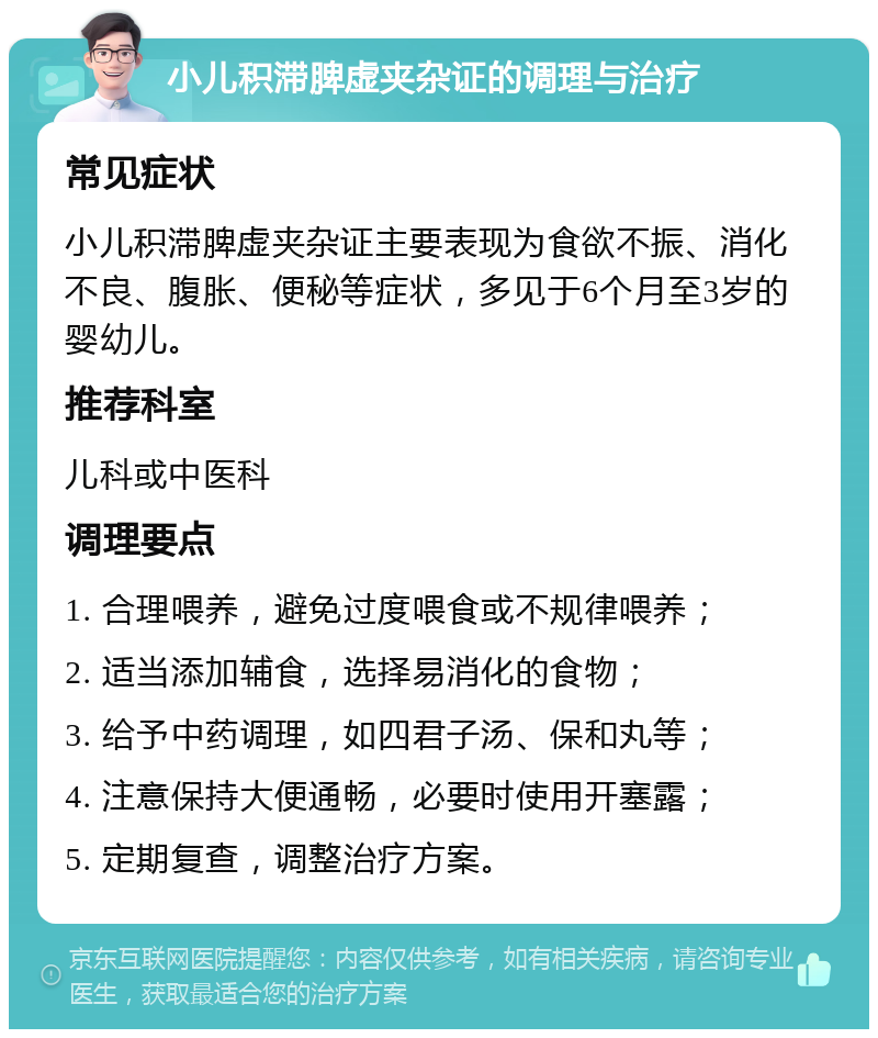 小儿积滞脾虚夹杂证的调理与治疗 常见症状 小儿积滞脾虚夹杂证主要表现为食欲不振、消化不良、腹胀、便秘等症状，多见于6个月至3岁的婴幼儿。 推荐科室 儿科或中医科 调理要点 1. 合理喂养，避免过度喂食或不规律喂养； 2. 适当添加辅食，选择易消化的食物； 3. 给予中药调理，如四君子汤、保和丸等； 4. 注意保持大便通畅，必要时使用开塞露； 5. 定期复查，调整治疗方案。