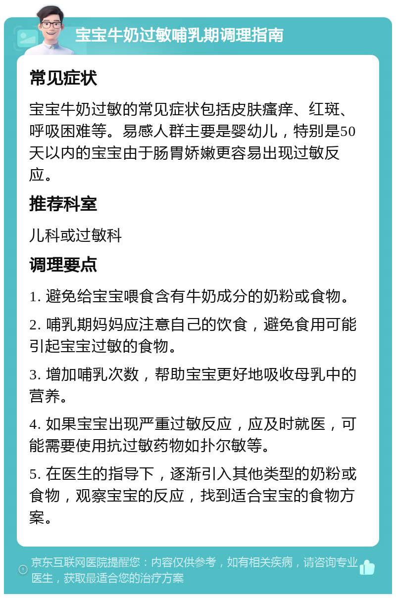 宝宝牛奶过敏哺乳期调理指南 常见症状 宝宝牛奶过敏的常见症状包括皮肤瘙痒、红斑、呼吸困难等。易感人群主要是婴幼儿，特别是50天以内的宝宝由于肠胃娇嫩更容易出现过敏反应。 推荐科室 儿科或过敏科 调理要点 1. 避免给宝宝喂食含有牛奶成分的奶粉或食物。 2. 哺乳期妈妈应注意自己的饮食，避免食用可能引起宝宝过敏的食物。 3. 增加哺乳次数，帮助宝宝更好地吸收母乳中的营养。 4. 如果宝宝出现严重过敏反应，应及时就医，可能需要使用抗过敏药物如扑尔敏等。 5. 在医生的指导下，逐渐引入其他类型的奶粉或食物，观察宝宝的反应，找到适合宝宝的食物方案。