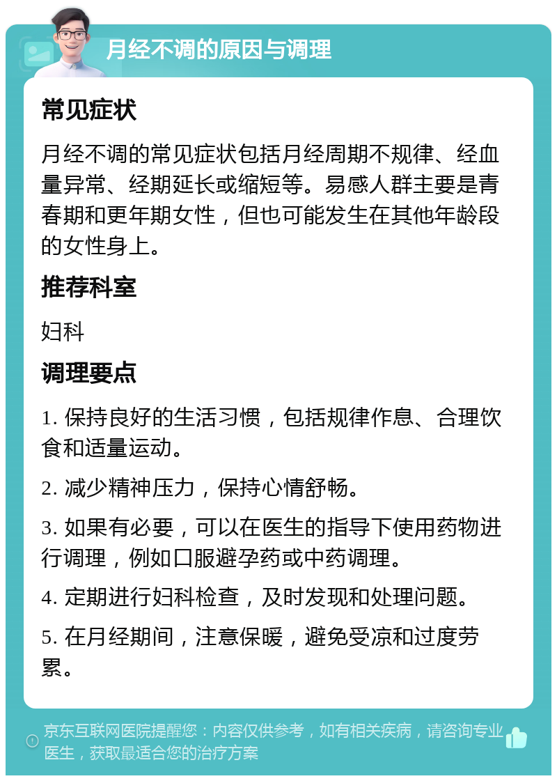 月经不调的原因与调理 常见症状 月经不调的常见症状包括月经周期不规律、经血量异常、经期延长或缩短等。易感人群主要是青春期和更年期女性，但也可能发生在其他年龄段的女性身上。 推荐科室 妇科 调理要点 1. 保持良好的生活习惯，包括规律作息、合理饮食和适量运动。 2. 减少精神压力，保持心情舒畅。 3. 如果有必要，可以在医生的指导下使用药物进行调理，例如口服避孕药或中药调理。 4. 定期进行妇科检查，及时发现和处理问题。 5. 在月经期间，注意保暖，避免受凉和过度劳累。