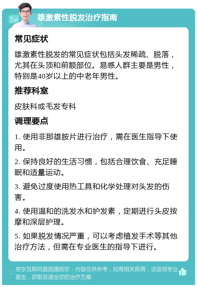 雄激素性脱发治疗指南 常见症状 雄激素性脱发的常见症状包括头发稀疏、脱落，尤其在头顶和前额部位。易感人群主要是男性，特别是40岁以上的中老年男性。 推荐科室 皮肤科或毛发专科 调理要点 1. 使用非那雄胺片进行治疗，需在医生指导下使用。 2. 保持良好的生活习惯，包括合理饮食、充足睡眠和适量运动。 3. 避免过度使用热工具和化学处理对头发的伤害。 4. 使用温和的洗发水和护发素，定期进行头皮按摩和深层护理。 5. 如果脱发情况严重，可以考虑植发手术等其他治疗方法，但需在专业医生的指导下进行。