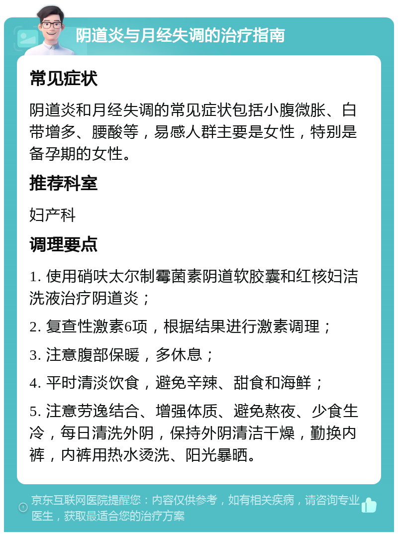 阴道炎与月经失调的治疗指南 常见症状 阴道炎和月经失调的常见症状包括小腹微胀、白带增多、腰酸等，易感人群主要是女性，特别是备孕期的女性。 推荐科室 妇产科 调理要点 1. 使用硝呋太尔制霉菌素阴道软胶囊和红核妇洁洗液治疗阴道炎； 2. 复查性激素6项，根据结果进行激素调理； 3. 注意腹部保暖，多休息； 4. 平时清淡饮食，避免辛辣、甜食和海鲜； 5. 注意劳逸结合、增强体质、避免熬夜、少食生冷，每日清洗外阴，保持外阴清洁干燥，勤换内裤，内裤用热水烫洗、阳光暴晒。