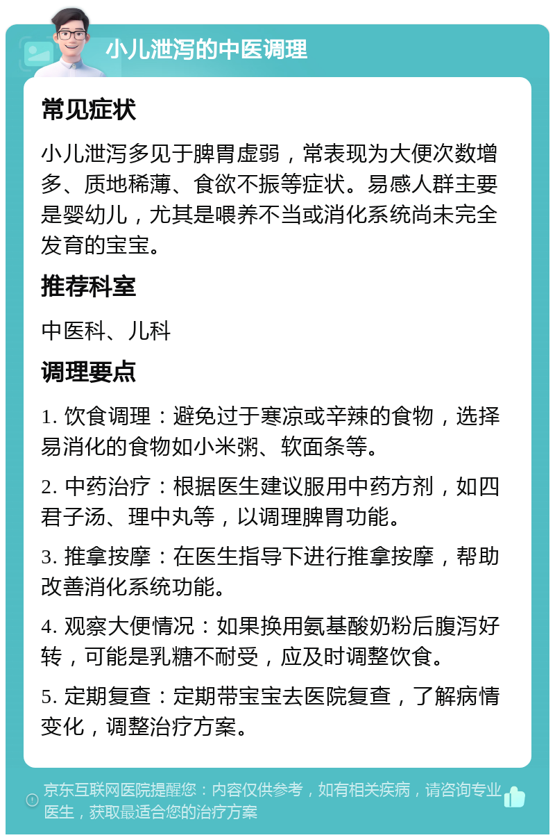 小儿泄泻的中医调理 常见症状 小儿泄泻多见于脾胃虚弱，常表现为大便次数增多、质地稀薄、食欲不振等症状。易感人群主要是婴幼儿，尤其是喂养不当或消化系统尚未完全发育的宝宝。 推荐科室 中医科、儿科 调理要点 1. 饮食调理：避免过于寒凉或辛辣的食物，选择易消化的食物如小米粥、软面条等。 2. 中药治疗：根据医生建议服用中药方剂，如四君子汤、理中丸等，以调理脾胃功能。 3. 推拿按摩：在医生指导下进行推拿按摩，帮助改善消化系统功能。 4. 观察大便情况：如果换用氨基酸奶粉后腹泻好转，可能是乳糖不耐受，应及时调整饮食。 5. 定期复查：定期带宝宝去医院复查，了解病情变化，调整治疗方案。