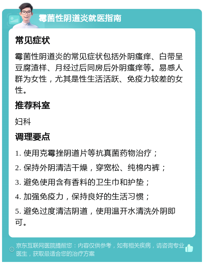 霉菌性阴道炎就医指南 常见症状 霉菌性阴道炎的常见症状包括外阴瘙痒、白带呈豆腐渣样、月经过后同房后外阴瘙痒等。易感人群为女性，尤其是性生活活跃、免疫力较差的女性。 推荐科室 妇科 调理要点 1. 使用克霉挫阴道片等抗真菌药物治疗； 2. 保持外阴清洁干燥，穿宽松、纯棉内裤； 3. 避免使用含有香料的卫生巾和护垫； 4. 加强免疫力，保持良好的生活习惯； 5. 避免过度清洁阴道，使用温开水清洗外阴即可。