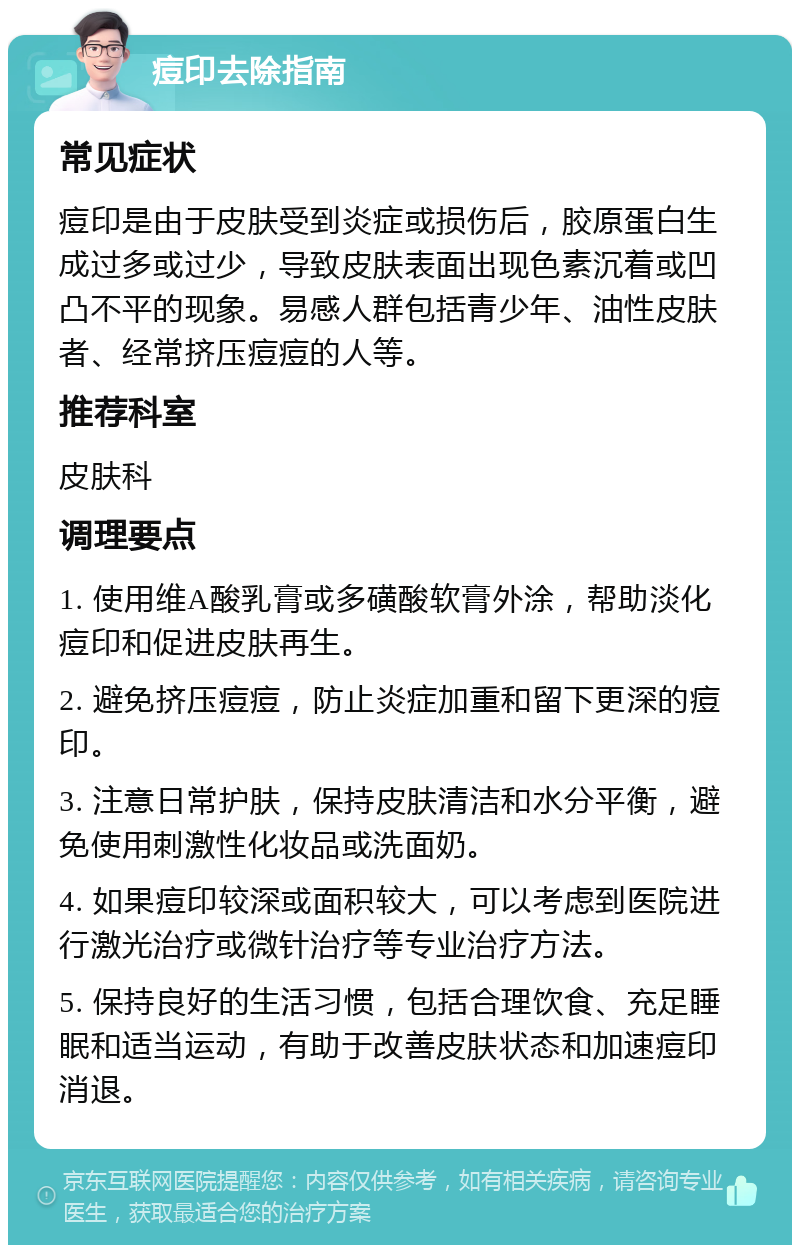 痘印去除指南 常见症状 痘印是由于皮肤受到炎症或损伤后，胶原蛋白生成过多或过少，导致皮肤表面出现色素沉着或凹凸不平的现象。易感人群包括青少年、油性皮肤者、经常挤压痘痘的人等。 推荐科室 皮肤科 调理要点 1. 使用维A酸乳膏或多磺酸软膏外涂，帮助淡化痘印和促进皮肤再生。 2. 避免挤压痘痘，防止炎症加重和留下更深的痘印。 3. 注意日常护肤，保持皮肤清洁和水分平衡，避免使用刺激性化妆品或洗面奶。 4. 如果痘印较深或面积较大，可以考虑到医院进行激光治疗或微针治疗等专业治疗方法。 5. 保持良好的生活习惯，包括合理饮食、充足睡眠和适当运动，有助于改善皮肤状态和加速痘印消退。