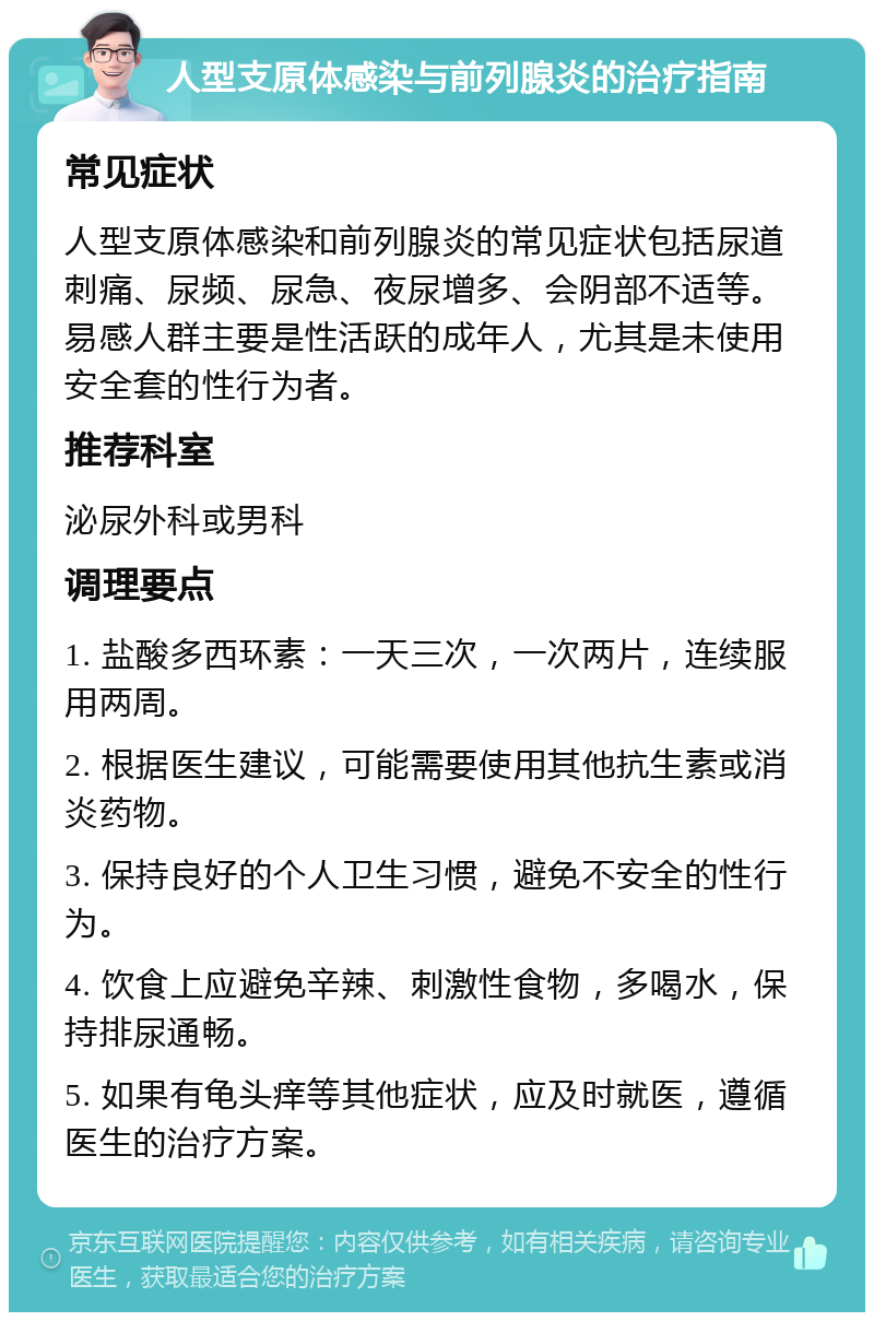 人型支原体感染与前列腺炎的治疗指南 常见症状 人型支原体感染和前列腺炎的常见症状包括尿道刺痛、尿频、尿急、夜尿增多、会阴部不适等。易感人群主要是性活跃的成年人，尤其是未使用安全套的性行为者。 推荐科室 泌尿外科或男科 调理要点 1. 盐酸多西环素：一天三次，一次两片，连续服用两周。 2. 根据医生建议，可能需要使用其他抗生素或消炎药物。 3. 保持良好的个人卫生习惯，避免不安全的性行为。 4. 饮食上应避免辛辣、刺激性食物，多喝水，保持排尿通畅。 5. 如果有龟头痒等其他症状，应及时就医，遵循医生的治疗方案。