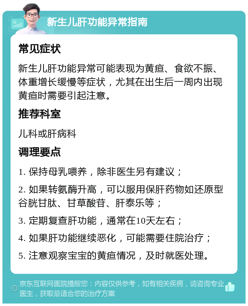 新生儿肝功能异常指南 常见症状 新生儿肝功能异常可能表现为黄疸、食欲不振、体重增长缓慢等症状，尤其在出生后一周内出现黄疸时需要引起注意。 推荐科室 儿科或肝病科 调理要点 1. 保持母乳喂养，除非医生另有建议； 2. 如果转氨酶升高，可以服用保肝药物如还原型谷胱甘肽、甘草酸苷、肝泰乐等； 3. 定期复查肝功能，通常在10天左右； 4. 如果肝功能继续恶化，可能需要住院治疗； 5. 注意观察宝宝的黄疸情况，及时就医处理。