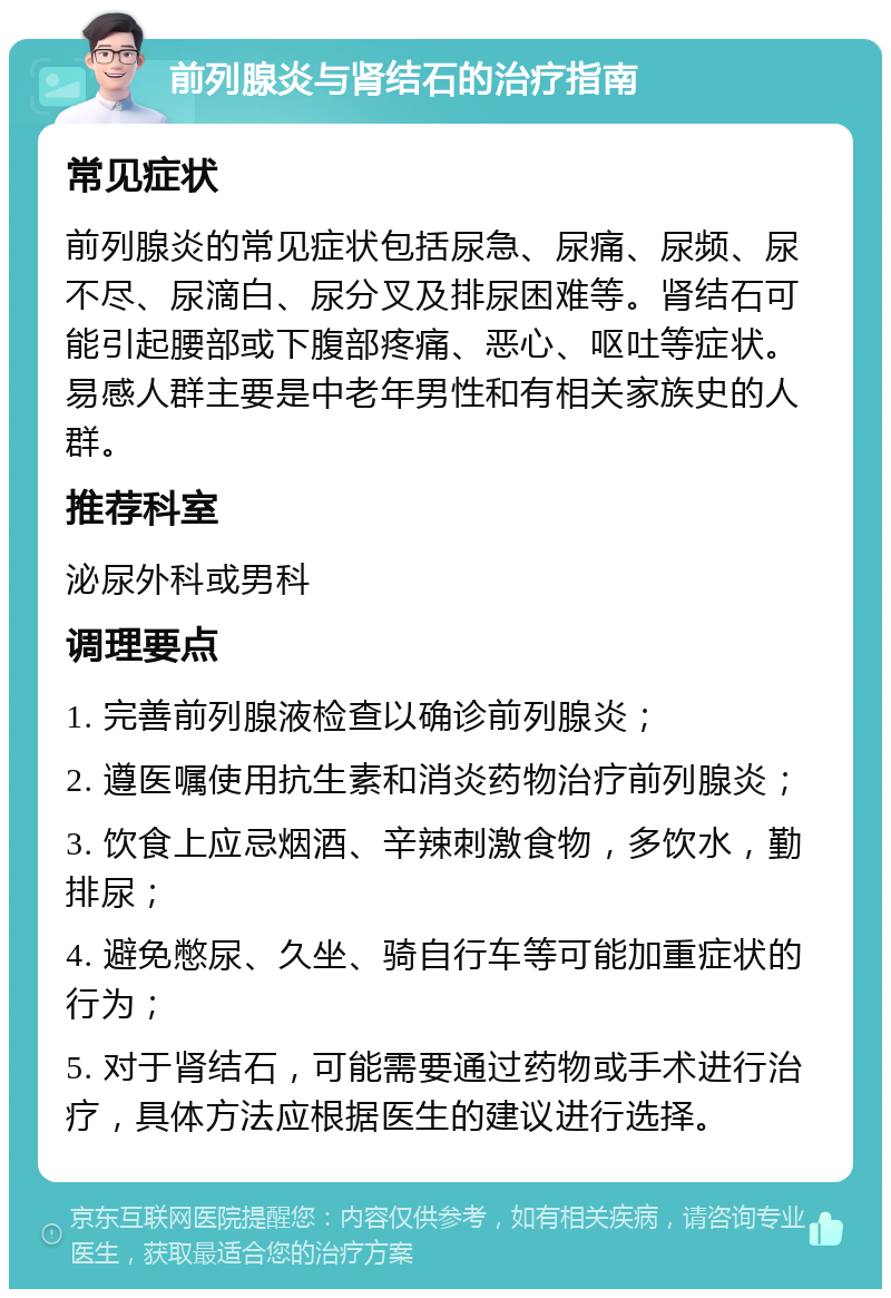 前列腺炎与肾结石的治疗指南 常见症状 前列腺炎的常见症状包括尿急、尿痛、尿频、尿不尽、尿滴白、尿分叉及排尿困难等。肾结石可能引起腰部或下腹部疼痛、恶心、呕吐等症状。易感人群主要是中老年男性和有相关家族史的人群。 推荐科室 泌尿外科或男科 调理要点 1. 完善前列腺液检查以确诊前列腺炎； 2. 遵医嘱使用抗生素和消炎药物治疗前列腺炎； 3. 饮食上应忌烟酒、辛辣刺激食物，多饮水，勤排尿； 4. 避免憋尿、久坐、骑自行车等可能加重症状的行为； 5. 对于肾结石，可能需要通过药物或手术进行治疗，具体方法应根据医生的建议进行选择。