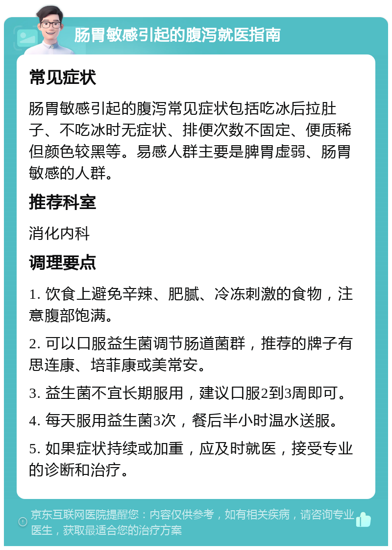 肠胃敏感引起的腹泻就医指南 常见症状 肠胃敏感引起的腹泻常见症状包括吃冰后拉肚子、不吃冰时无症状、排便次数不固定、便质稀但颜色较黑等。易感人群主要是脾胃虚弱、肠胃敏感的人群。 推荐科室 消化内科 调理要点 1. 饮食上避免辛辣、肥腻、冷冻刺激的食物，注意腹部饱满。 2. 可以口服益生菌调节肠道菌群，推荐的牌子有思连康、培菲康或美常安。 3. 益生菌不宜长期服用，建议口服2到3周即可。 4. 每天服用益生菌3次，餐后半小时温水送服。 5. 如果症状持续或加重，应及时就医，接受专业的诊断和治疗。