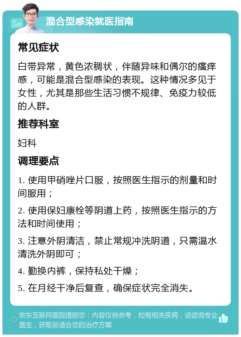 混合型感染就医指南 常见症状 白带异常，黄色浓稠状，伴随异味和偶尔的瘙痒感，可能是混合型感染的表现。这种情况多见于女性，尤其是那些生活习惯不规律、免疫力较低的人群。 推荐科室 妇科 调理要点 1. 使用甲硝唑片口服，按照医生指示的剂量和时间服用； 2. 使用保妇康栓等阴道上药，按照医生指示的方法和时间使用； 3. 注意外阴清洁，禁止常规冲洗阴道，只需温水清洗外阴即可； 4. 勤换内裤，保持私处干燥； 5. 在月经干净后复查，确保症状完全消失。