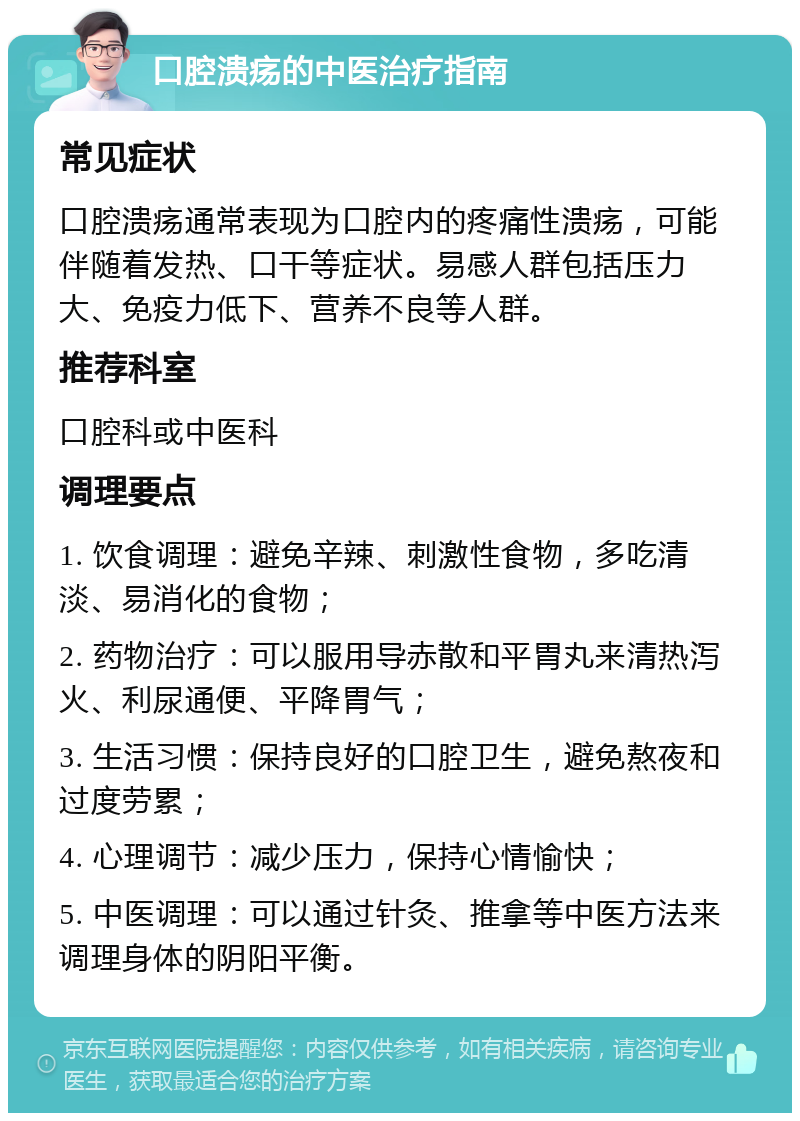 口腔溃疡的中医治疗指南 常见症状 口腔溃疡通常表现为口腔内的疼痛性溃疡，可能伴随着发热、口干等症状。易感人群包括压力大、免疫力低下、营养不良等人群。 推荐科室 口腔科或中医科 调理要点 1. 饮食调理：避免辛辣、刺激性食物，多吃清淡、易消化的食物； 2. 药物治疗：可以服用导赤散和平胃丸来清热泻火、利尿通便、平降胃气； 3. 生活习惯：保持良好的口腔卫生，避免熬夜和过度劳累； 4. 心理调节：减少压力，保持心情愉快； 5. 中医调理：可以通过针灸、推拿等中医方法来调理身体的阴阳平衡。