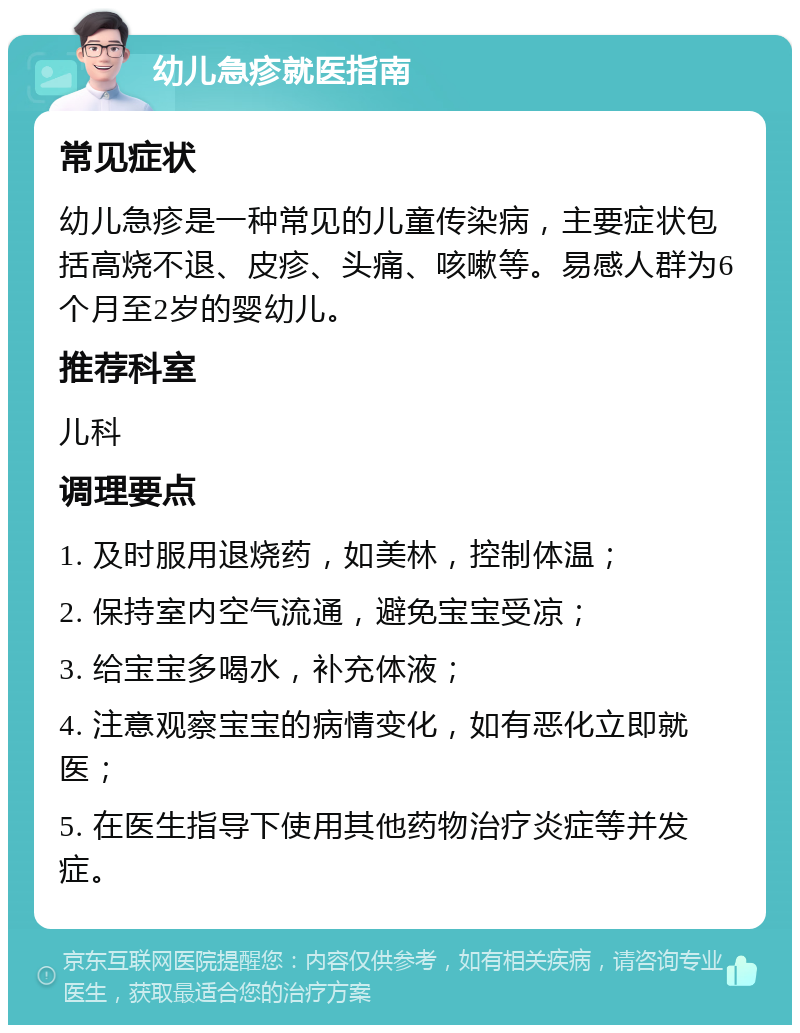 幼儿急疹就医指南 常见症状 幼儿急疹是一种常见的儿童传染病，主要症状包括高烧不退、皮疹、头痛、咳嗽等。易感人群为6个月至2岁的婴幼儿。 推荐科室 儿科 调理要点 1. 及时服用退烧药，如美林，控制体温； 2. 保持室内空气流通，避免宝宝受凉； 3. 给宝宝多喝水，补充体液； 4. 注意观察宝宝的病情变化，如有恶化立即就医； 5. 在医生指导下使用其他药物治疗炎症等并发症。