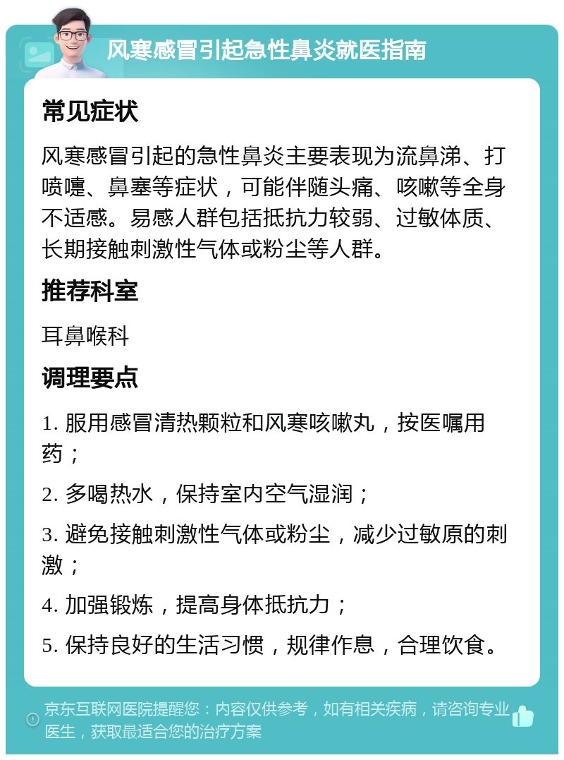 风寒感冒引起急性鼻炎就医指南 常见症状 风寒感冒引起的急性鼻炎主要表现为流鼻涕、打喷嚏、鼻塞等症状，可能伴随头痛、咳嗽等全身不适感。易感人群包括抵抗力较弱、过敏体质、长期接触刺激性气体或粉尘等人群。 推荐科室 耳鼻喉科 调理要点 1. 服用感冒清热颗粒和风寒咳嗽丸，按医嘱用药； 2. 多喝热水，保持室内空气湿润； 3. 避免接触刺激性气体或粉尘，减少过敏原的刺激； 4. 加强锻炼，提高身体抵抗力； 5. 保持良好的生活习惯，规律作息，合理饮食。