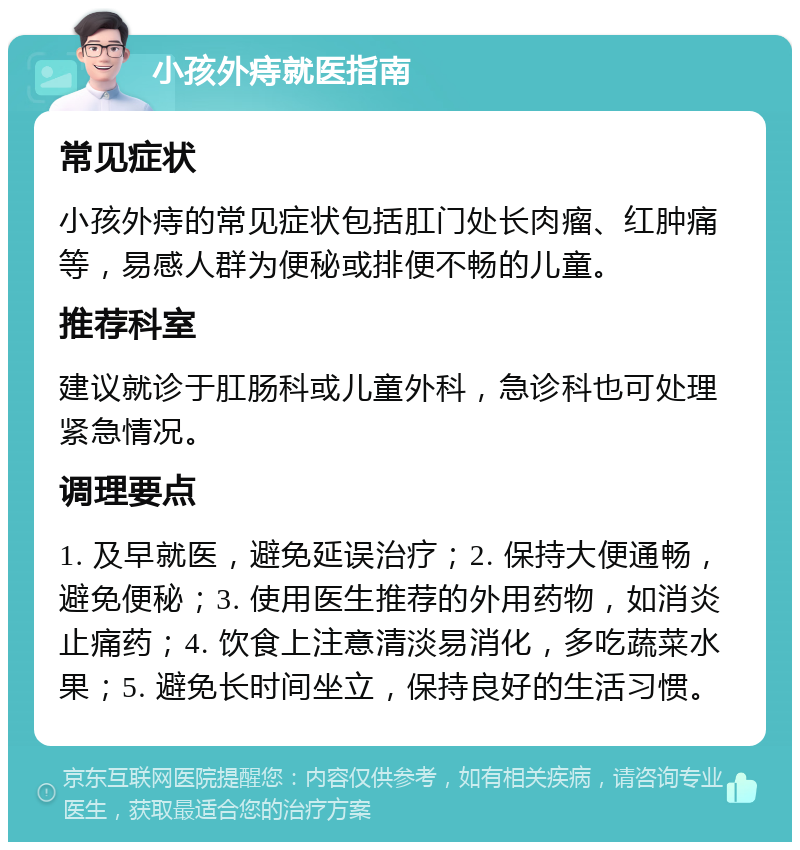 小孩外痔就医指南 常见症状 小孩外痔的常见症状包括肛门处长肉瘤、红肿痛等，易感人群为便秘或排便不畅的儿童。 推荐科室 建议就诊于肛肠科或儿童外科，急诊科也可处理紧急情况。 调理要点 1. 及早就医，避免延误治疗；2. 保持大便通畅，避免便秘；3. 使用医生推荐的外用药物，如消炎止痛药；4. 饮食上注意清淡易消化，多吃蔬菜水果；5. 避免长时间坐立，保持良好的生活习惯。