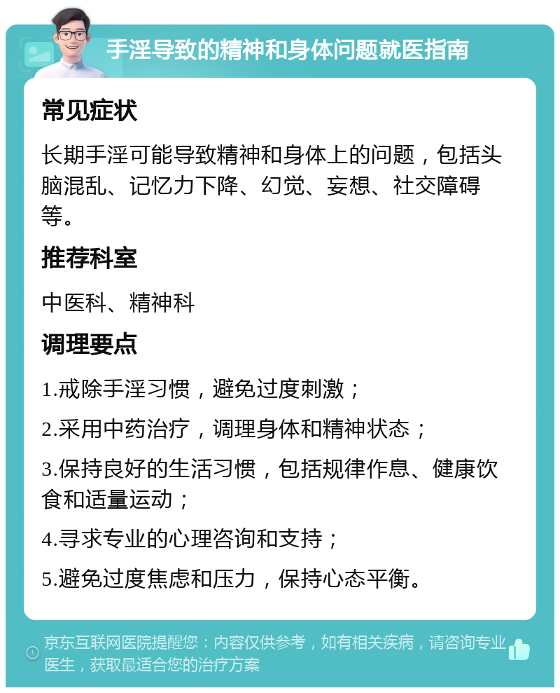 手淫导致的精神和身体问题就医指南 常见症状 长期手淫可能导致精神和身体上的问题，包括头脑混乱、记忆力下降、幻觉、妄想、社交障碍等。 推荐科室 中医科、精神科 调理要点 1.戒除手淫习惯，避免过度刺激； 2.采用中药治疗，调理身体和精神状态； 3.保持良好的生活习惯，包括规律作息、健康饮食和适量运动； 4.寻求专业的心理咨询和支持； 5.避免过度焦虑和压力，保持心态平衡。