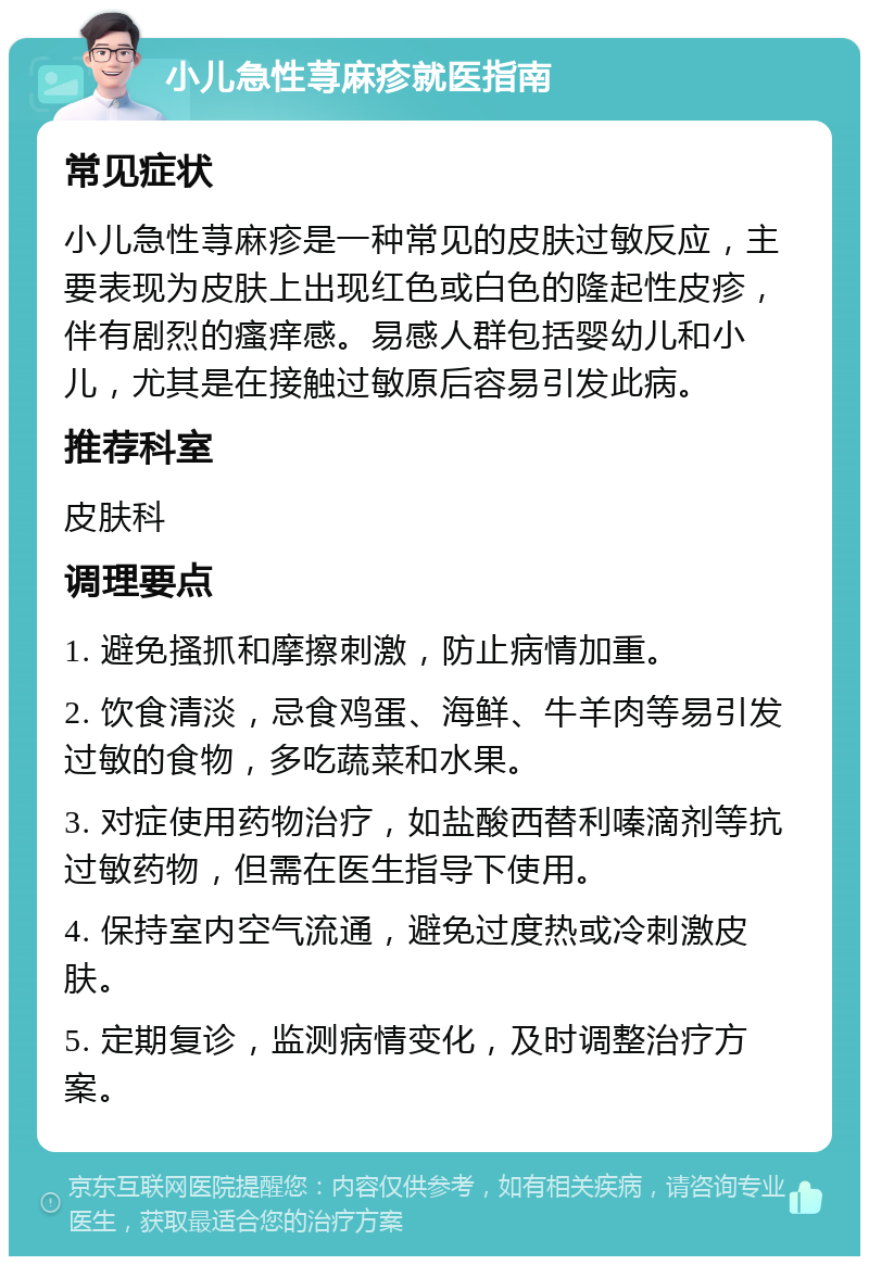 小儿急性荨麻疹就医指南 常见症状 小儿急性荨麻疹是一种常见的皮肤过敏反应，主要表现为皮肤上出现红色或白色的隆起性皮疹，伴有剧烈的瘙痒感。易感人群包括婴幼儿和小儿，尤其是在接触过敏原后容易引发此病。 推荐科室 皮肤科 调理要点 1. 避免搔抓和摩擦刺激，防止病情加重。 2. 饮食清淡，忌食鸡蛋、海鲜、牛羊肉等易引发过敏的食物，多吃蔬菜和水果。 3. 对症使用药物治疗，如盐酸西替利嗪滴剂等抗过敏药物，但需在医生指导下使用。 4. 保持室内空气流通，避免过度热或冷刺激皮肤。 5. 定期复诊，监测病情变化，及时调整治疗方案。