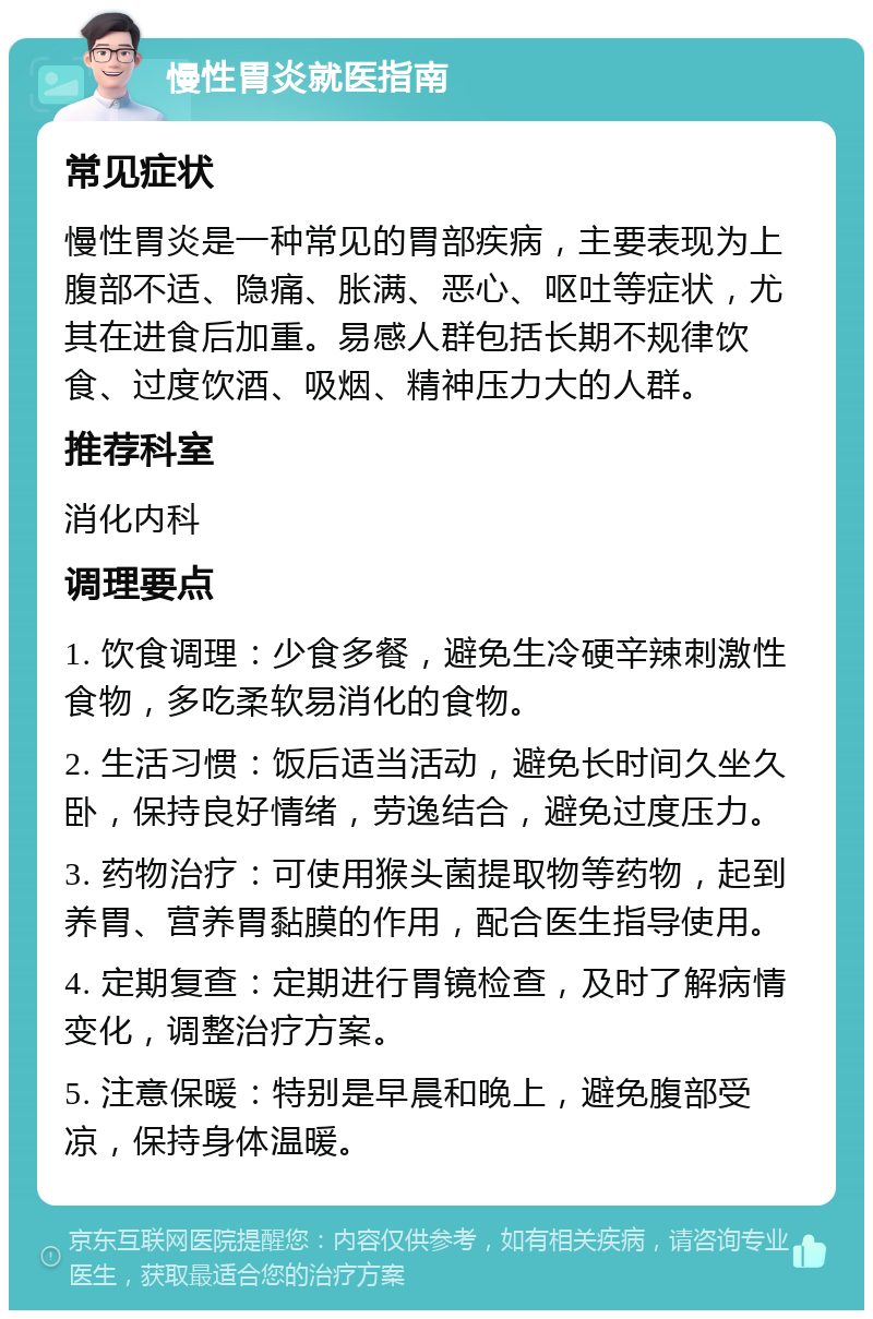 慢性胃炎就医指南 常见症状 慢性胃炎是一种常见的胃部疾病，主要表现为上腹部不适、隐痛、胀满、恶心、呕吐等症状，尤其在进食后加重。易感人群包括长期不规律饮食、过度饮酒、吸烟、精神压力大的人群。 推荐科室 消化内科 调理要点 1. 饮食调理：少食多餐，避免生冷硬辛辣刺激性食物，多吃柔软易消化的食物。 2. 生活习惯：饭后适当活动，避免长时间久坐久卧，保持良好情绪，劳逸结合，避免过度压力。 3. 药物治疗：可使用猴头菌提取物等药物，起到养胃、营养胃黏膜的作用，配合医生指导使用。 4. 定期复查：定期进行胃镜检查，及时了解病情变化，调整治疗方案。 5. 注意保暖：特别是早晨和晚上，避免腹部受凉，保持身体温暖。