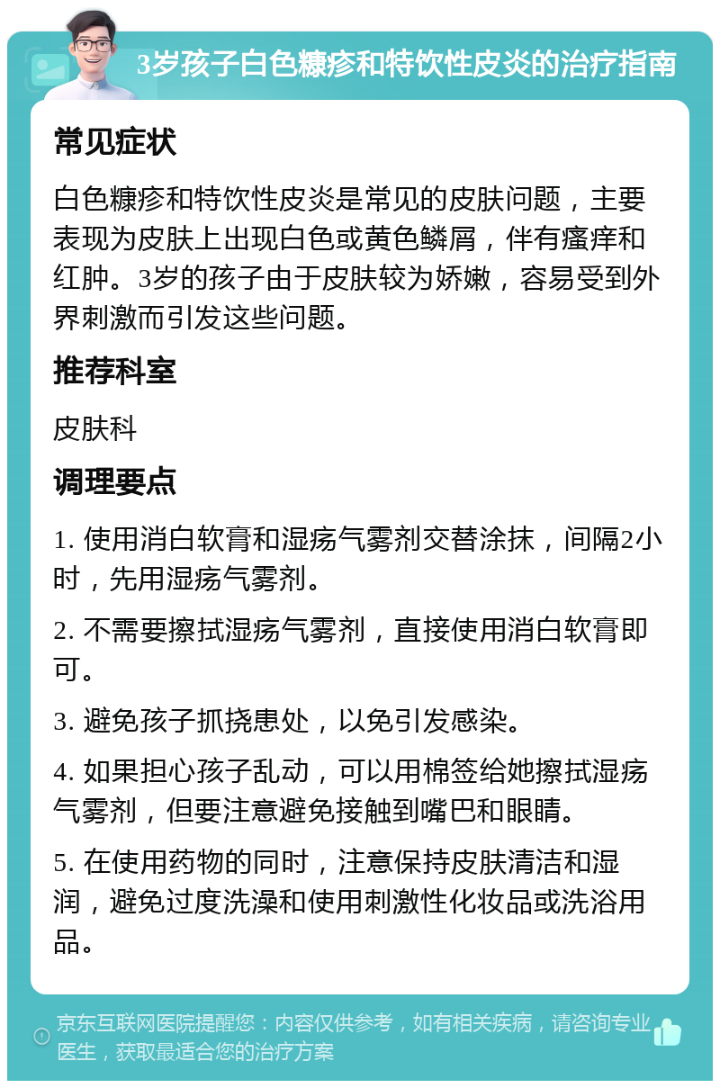 3岁孩子白色糠疹和特饮性皮炎的治疗指南 常见症状 白色糠疹和特饮性皮炎是常见的皮肤问题，主要表现为皮肤上出现白色或黄色鳞屑，伴有瘙痒和红肿。3岁的孩子由于皮肤较为娇嫩，容易受到外界刺激而引发这些问题。 推荐科室 皮肤科 调理要点 1. 使用消白软膏和湿疡气雾剂交替涂抹，间隔2小时，先用湿疡气雾剂。 2. 不需要擦拭湿疡气雾剂，直接使用消白软膏即可。 3. 避免孩子抓挠患处，以免引发感染。 4. 如果担心孩子乱动，可以用棉签给她擦拭湿疡气雾剂，但要注意避免接触到嘴巴和眼睛。 5. 在使用药物的同时，注意保持皮肤清洁和湿润，避免过度洗澡和使用刺激性化妆品或洗浴用品。