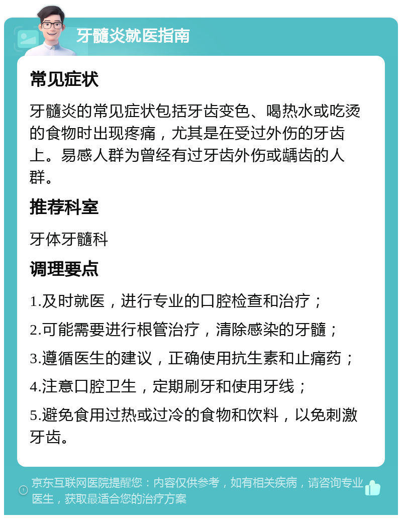 牙髓炎就医指南 常见症状 牙髓炎的常见症状包括牙齿变色、喝热水或吃烫的食物时出现疼痛，尤其是在受过外伤的牙齿上。易感人群为曾经有过牙齿外伤或龋齿的人群。 推荐科室 牙体牙髓科 调理要点 1.及时就医，进行专业的口腔检查和治疗； 2.可能需要进行根管治疗，清除感染的牙髓； 3.遵循医生的建议，正确使用抗生素和止痛药； 4.注意口腔卫生，定期刷牙和使用牙线； 5.避免食用过热或过冷的食物和饮料，以免刺激牙齿。