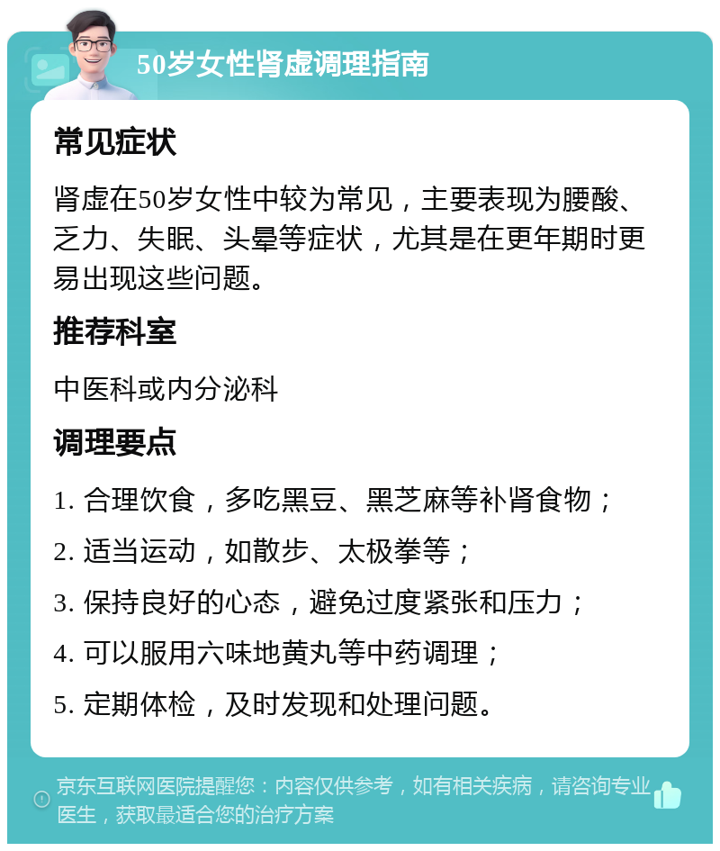 50岁女性肾虚调理指南 常见症状 肾虚在50岁女性中较为常见，主要表现为腰酸、乏力、失眠、头晕等症状，尤其是在更年期时更易出现这些问题。 推荐科室 中医科或内分泌科 调理要点 1. 合理饮食，多吃黑豆、黑芝麻等补肾食物； 2. 适当运动，如散步、太极拳等； 3. 保持良好的心态，避免过度紧张和压力； 4. 可以服用六味地黄丸等中药调理； 5. 定期体检，及时发现和处理问题。