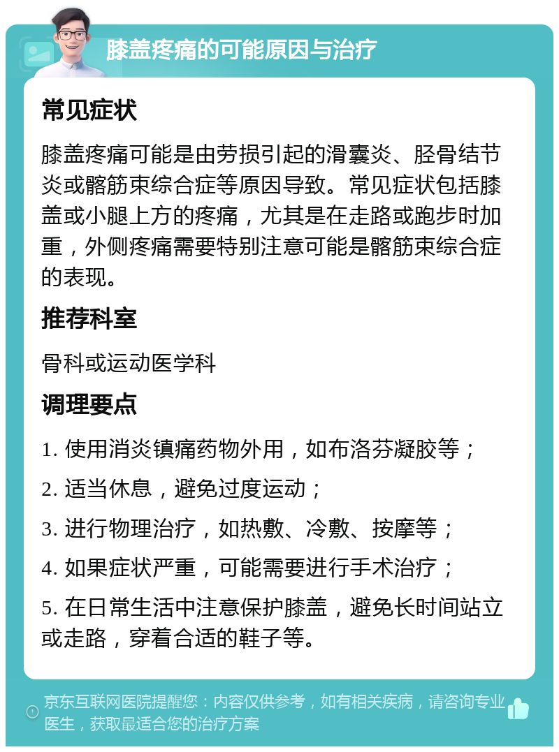 膝盖疼痛的可能原因与治疗 常见症状 膝盖疼痛可能是由劳损引起的滑囊炎、胫骨结节炎或髂筋束综合症等原因导致。常见症状包括膝盖或小腿上方的疼痛，尤其是在走路或跑步时加重，外侧疼痛需要特别注意可能是髂筋束综合症的表现。 推荐科室 骨科或运动医学科 调理要点 1. 使用消炎镇痛药物外用，如布洛芬凝胶等； 2. 适当休息，避免过度运动； 3. 进行物理治疗，如热敷、冷敷、按摩等； 4. 如果症状严重，可能需要进行手术治疗； 5. 在日常生活中注意保护膝盖，避免长时间站立或走路，穿着合适的鞋子等。