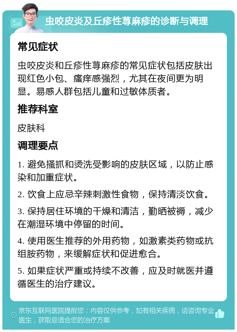 虫咬皮炎及丘疹性荨麻疹的诊断与调理 常见症状 虫咬皮炎和丘疹性荨麻疹的常见症状包括皮肤出现红色小包、瘙痒感强烈，尤其在夜间更为明显。易感人群包括儿童和过敏体质者。 推荐科室 皮肤科 调理要点 1. 避免搔抓和烫洗受影响的皮肤区域，以防止感染和加重症状。 2. 饮食上应忌辛辣刺激性食物，保持清淡饮食。 3. 保持居住环境的干燥和清洁，勤晒被褥，减少在潮湿环境中停留的时间。 4. 使用医生推荐的外用药物，如激素类药物或抗组胺药物，来缓解症状和促进愈合。 5. 如果症状严重或持续不改善，应及时就医并遵循医生的治疗建议。