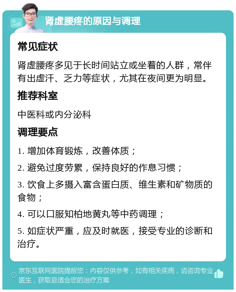 肾虚腰疼的原因与调理 常见症状 肾虚腰疼多见于长时间站立或坐着的人群，常伴有出虚汗、乏力等症状，尤其在夜间更为明显。 推荐科室 中医科或内分泌科 调理要点 1. 增加体育锻炼，改善体质； 2. 避免过度劳累，保持良好的作息习惯； 3. 饮食上多摄入富含蛋白质、维生素和矿物质的食物； 4. 可以口服知柏地黄丸等中药调理； 5. 如症状严重，应及时就医，接受专业的诊断和治疗。