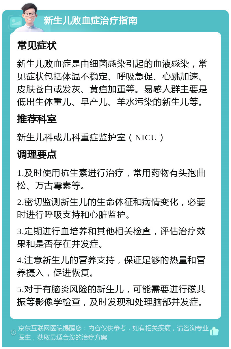 新生儿败血症治疗指南 常见症状 新生儿败血症是由细菌感染引起的血液感染，常见症状包括体温不稳定、呼吸急促、心跳加速、皮肤苍白或发灰、黄疸加重等。易感人群主要是低出生体重儿、早产儿、羊水污染的新生儿等。 推荐科室 新生儿科或儿科重症监护室（NICU） 调理要点 1.及时使用抗生素进行治疗，常用药物有头孢曲松、万古霉素等。 2.密切监测新生儿的生命体征和病情变化，必要时进行呼吸支持和心脏监护。 3.定期进行血培养和其他相关检查，评估治疗效果和是否存在并发症。 4.注意新生儿的营养支持，保证足够的热量和营养摄入，促进恢复。 5.对于有脑炎风险的新生儿，可能需要进行磁共振等影像学检查，及时发现和处理脑部并发症。