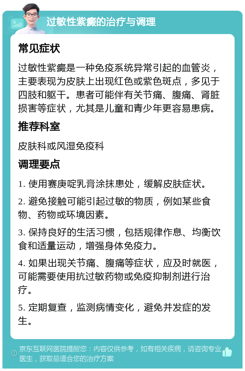 过敏性紫癜的治疗与调理 常见症状 过敏性紫癜是一种免疫系统异常引起的血管炎，主要表现为皮肤上出现红色或紫色斑点，多见于四肢和躯干。患者可能伴有关节痛、腹痛、肾脏损害等症状，尤其是儿童和青少年更容易患病。 推荐科室 皮肤科或风湿免疫科 调理要点 1. 使用赛庚啶乳膏涂抹患处，缓解皮肤症状。 2. 避免接触可能引起过敏的物质，例如某些食物、药物或环境因素。 3. 保持良好的生活习惯，包括规律作息、均衡饮食和适量运动，增强身体免疫力。 4. 如果出现关节痛、腹痛等症状，应及时就医，可能需要使用抗过敏药物或免疫抑制剂进行治疗。 5. 定期复查，监测病情变化，避免并发症的发生。