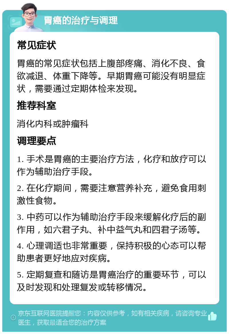 胃癌的治疗与调理 常见症状 胃癌的常见症状包括上腹部疼痛、消化不良、食欲减退、体重下降等。早期胃癌可能没有明显症状，需要通过定期体检来发现。 推荐科室 消化内科或肿瘤科 调理要点 1. 手术是胃癌的主要治疗方法，化疗和放疗可以作为辅助治疗手段。 2. 在化疗期间，需要注意营养补充，避免食用刺激性食物。 3. 中药可以作为辅助治疗手段来缓解化疗后的副作用，如六君子丸、补中益气丸和四君子汤等。 4. 心理调适也非常重要，保持积极的心态可以帮助患者更好地应对疾病。 5. 定期复查和随访是胃癌治疗的重要环节，可以及时发现和处理复发或转移情况。