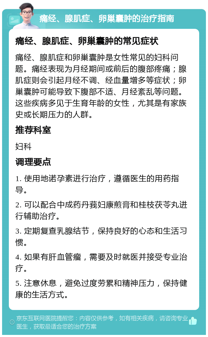 痛经、腺肌症、卵巢囊肿的治疗指南 痛经、腺肌症、卵巢囊肿的常见症状 痛经、腺肌症和卵巢囊肿是女性常见的妇科问题。痛经表现为月经期间或前后的腹部疼痛；腺肌症则会引起月经不调、经血量增多等症状；卵巢囊肿可能导致下腹部不适、月经紊乱等问题。这些疾病多见于生育年龄的女性，尤其是有家族史或长期压力的人群。 推荐科室 妇科 调理要点 1. 使用地诺孕素进行治疗，遵循医生的用药指导。 2. 可以配合中成药丹莪妇康煎膏和桂枝茯苓丸进行辅助治疗。 3. 定期复查乳腺结节，保持良好的心态和生活习惯。 4. 如果有肝血管瘤，需要及时就医并接受专业治疗。 5. 注意休息，避免过度劳累和精神压力，保持健康的生活方式。