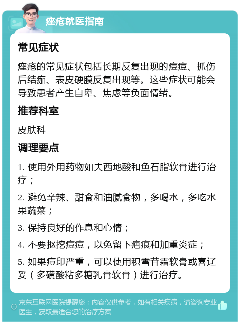 痤疮就医指南 常见症状 痤疮的常见症状包括长期反复出现的痘痘、抓伤后结痂、表皮硬膜反复出现等。这些症状可能会导致患者产生自卑、焦虑等负面情绪。 推荐科室 皮肤科 调理要点 1. 使用外用药物如夫西地酸和鱼石脂软膏进行治疗； 2. 避免辛辣、甜食和油腻食物，多喝水，多吃水果蔬菜； 3. 保持良好的作息和心情； 4. 不要抠挖痘痘，以免留下疤痕和加重炎症； 5. 如果痘印严重，可以使用积雪苷霜软膏或喜辽妥（多磺酸粘多糖乳膏软膏）进行治疗。