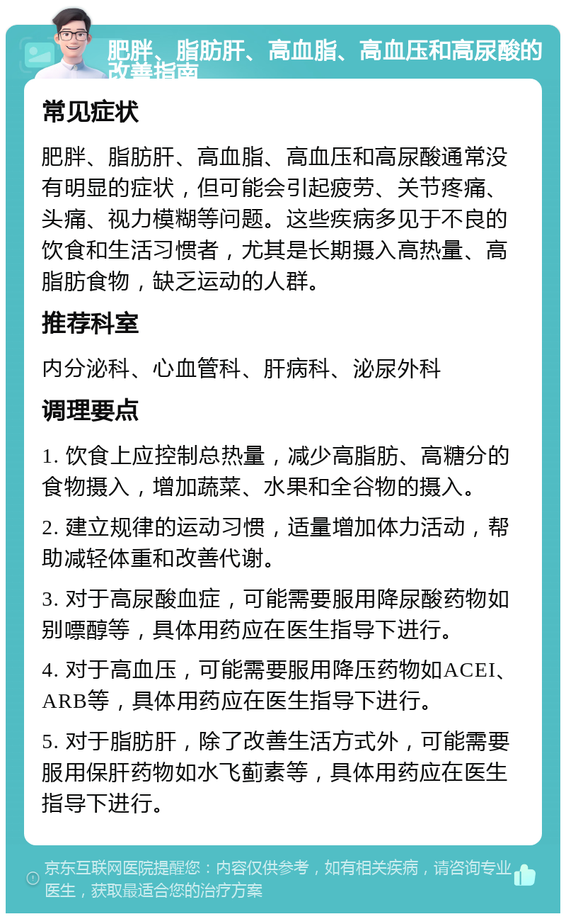 肥胖、脂肪肝、高血脂、高血压和高尿酸的改善指南 常见症状 肥胖、脂肪肝、高血脂、高血压和高尿酸通常没有明显的症状，但可能会引起疲劳、关节疼痛、头痛、视力模糊等问题。这些疾病多见于不良的饮食和生活习惯者，尤其是长期摄入高热量、高脂肪食物，缺乏运动的人群。 推荐科室 内分泌科、心血管科、肝病科、泌尿外科 调理要点 1. 饮食上应控制总热量，减少高脂肪、高糖分的食物摄入，增加蔬菜、水果和全谷物的摄入。 2. 建立规律的运动习惯，适量增加体力活动，帮助减轻体重和改善代谢。 3. 对于高尿酸血症，可能需要服用降尿酸药物如别嘌醇等，具体用药应在医生指导下进行。 4. 对于高血压，可能需要服用降压药物如ACEI、ARB等，具体用药应在医生指导下进行。 5. 对于脂肪肝，除了改善生活方式外，可能需要服用保肝药物如水飞蓟素等，具体用药应在医生指导下进行。