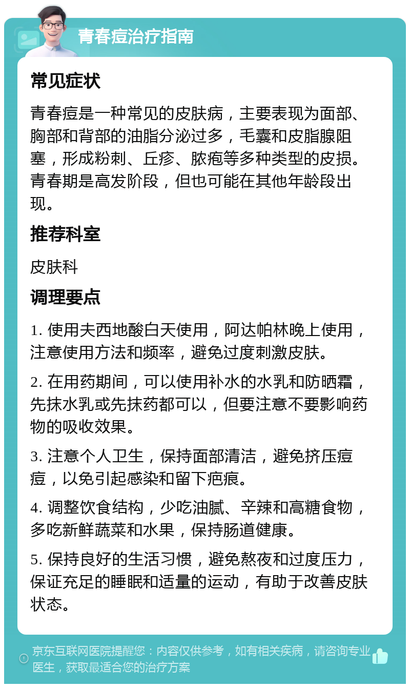 青春痘治疗指南 常见症状 青春痘是一种常见的皮肤病，主要表现为面部、胸部和背部的油脂分泌过多，毛囊和皮脂腺阻塞，形成粉刺、丘疹、脓疱等多种类型的皮损。青春期是高发阶段，但也可能在其他年龄段出现。 推荐科室 皮肤科 调理要点 1. 使用夫西地酸白天使用，阿达帕林晚上使用，注意使用方法和频率，避免过度刺激皮肤。 2. 在用药期间，可以使用补水的水乳和防晒霜，先抹水乳或先抹药都可以，但要注意不要影响药物的吸收效果。 3. 注意个人卫生，保持面部清洁，避免挤压痘痘，以免引起感染和留下疤痕。 4. 调整饮食结构，少吃油腻、辛辣和高糖食物，多吃新鲜蔬菜和水果，保持肠道健康。 5. 保持良好的生活习惯，避免熬夜和过度压力，保证充足的睡眠和适量的运动，有助于改善皮肤状态。