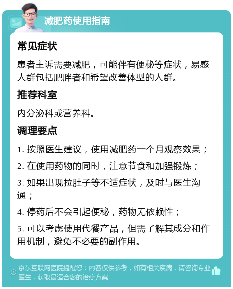 减肥药使用指南 常见症状 患者主诉需要减肥，可能伴有便秘等症状，易感人群包括肥胖者和希望改善体型的人群。 推荐科室 内分泌科或营养科。 调理要点 1. 按照医生建议，使用减肥药一个月观察效果； 2. 在使用药物的同时，注意节食和加强锻炼； 3. 如果出现拉肚子等不适症状，及时与医生沟通； 4. 停药后不会引起便秘，药物无依赖性； 5. 可以考虑使用代餐产品，但需了解其成分和作用机制，避免不必要的副作用。