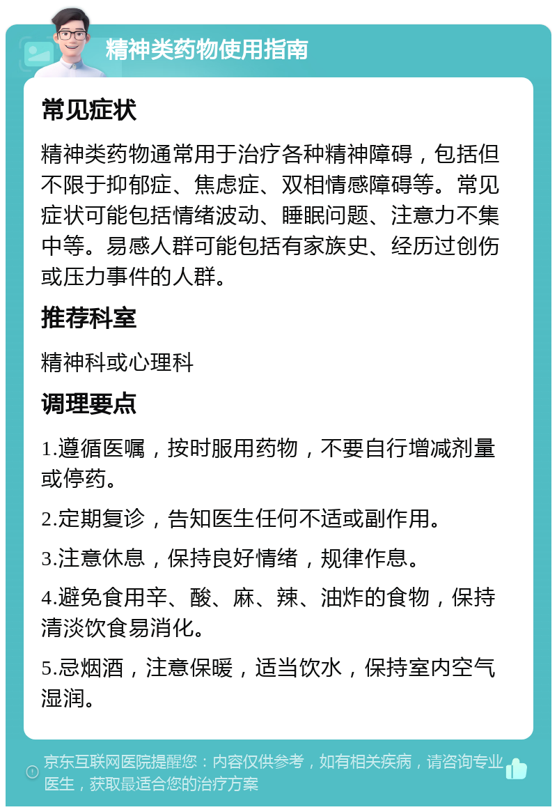 精神类药物使用指南 常见症状 精神类药物通常用于治疗各种精神障碍，包括但不限于抑郁症、焦虑症、双相情感障碍等。常见症状可能包括情绪波动、睡眠问题、注意力不集中等。易感人群可能包括有家族史、经历过创伤或压力事件的人群。 推荐科室 精神科或心理科 调理要点 1.遵循医嘱，按时服用药物，不要自行增减剂量或停药。 2.定期复诊，告知医生任何不适或副作用。 3.注意休息，保持良好情绪，规律作息。 4.避免食用辛、酸、麻、辣、油炸的食物，保持清淡饮食易消化。 5.忌烟酒，注意保暖，适当饮水，保持室内空气湿润。