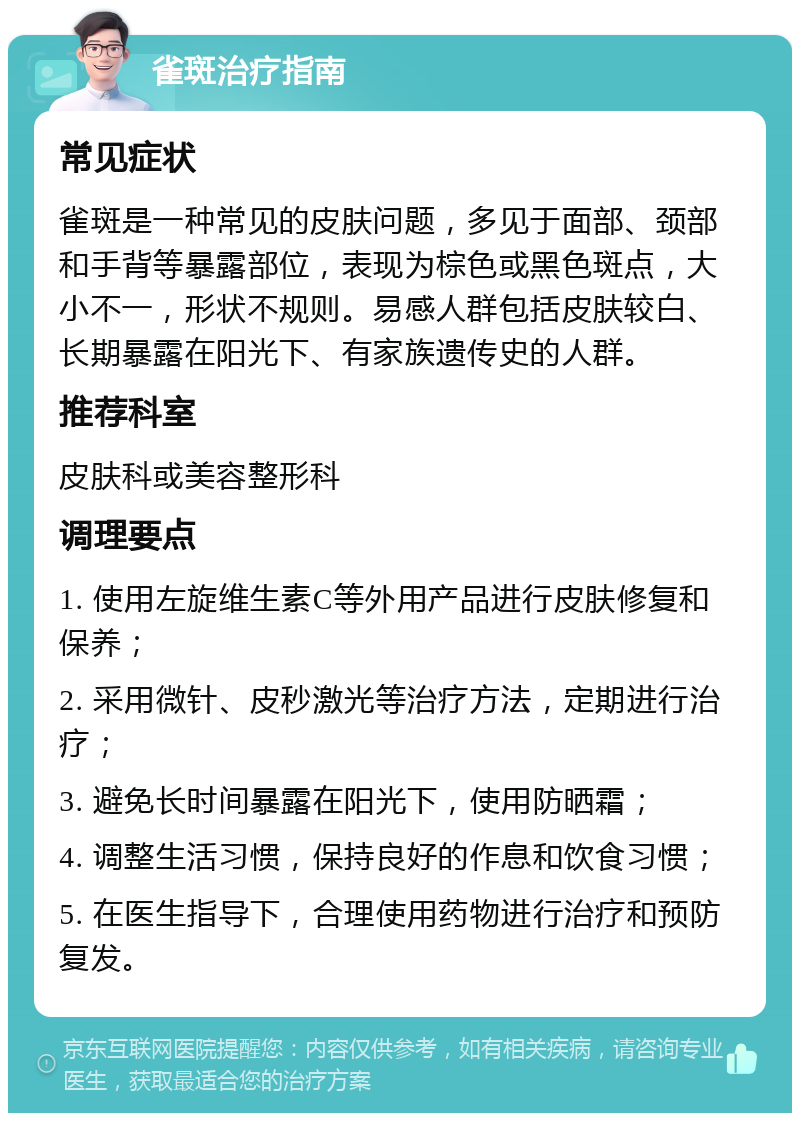 雀斑治疗指南 常见症状 雀斑是一种常见的皮肤问题，多见于面部、颈部和手背等暴露部位，表现为棕色或黑色斑点，大小不一，形状不规则。易感人群包括皮肤较白、长期暴露在阳光下、有家族遗传史的人群。 推荐科室 皮肤科或美容整形科 调理要点 1. 使用左旋维生素C等外用产品进行皮肤修复和保养； 2. 采用微针、皮秒激光等治疗方法，定期进行治疗； 3. 避免长时间暴露在阳光下，使用防晒霜； 4. 调整生活习惯，保持良好的作息和饮食习惯； 5. 在医生指导下，合理使用药物进行治疗和预防复发。