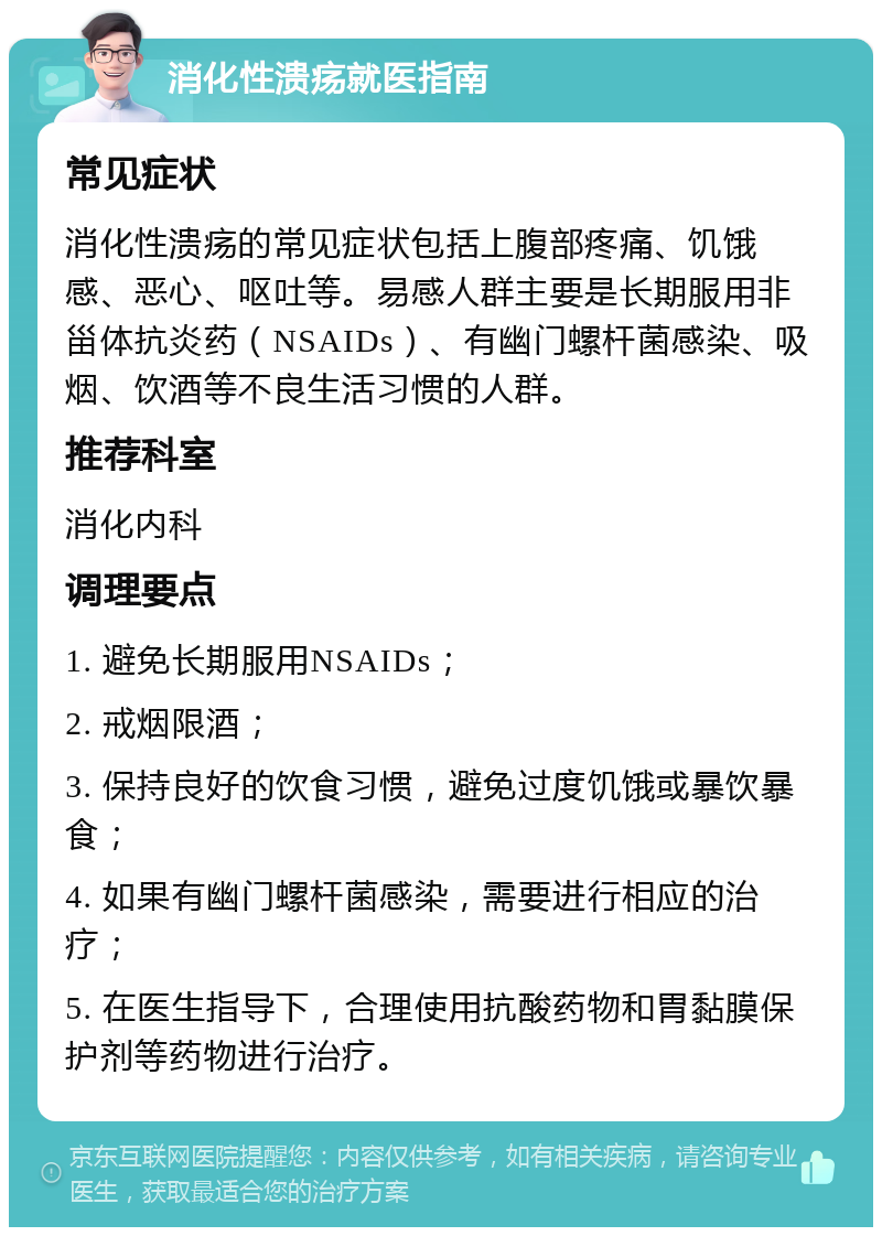 消化性溃疡就医指南 常见症状 消化性溃疡的常见症状包括上腹部疼痛、饥饿感、恶心、呕吐等。易感人群主要是长期服用非甾体抗炎药（NSAIDs）、有幽门螺杆菌感染、吸烟、饮酒等不良生活习惯的人群。 推荐科室 消化内科 调理要点 1. 避免长期服用NSAIDs； 2. 戒烟限酒； 3. 保持良好的饮食习惯，避免过度饥饿或暴饮暴食； 4. 如果有幽门螺杆菌感染，需要进行相应的治疗； 5. 在医生指导下，合理使用抗酸药物和胃黏膜保护剂等药物进行治疗。