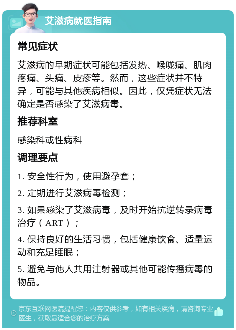 艾滋病就医指南 常见症状 艾滋病的早期症状可能包括发热、喉咙痛、肌肉疼痛、头痛、皮疹等。然而，这些症状并不特异，可能与其他疾病相似。因此，仅凭症状无法确定是否感染了艾滋病毒。 推荐科室 感染科或性病科 调理要点 1. 安全性行为，使用避孕套； 2. 定期进行艾滋病毒检测； 3. 如果感染了艾滋病毒，及时开始抗逆转录病毒治疗（ART）； 4. 保持良好的生活习惯，包括健康饮食、适量运动和充足睡眠； 5. 避免与他人共用注射器或其他可能传播病毒的物品。