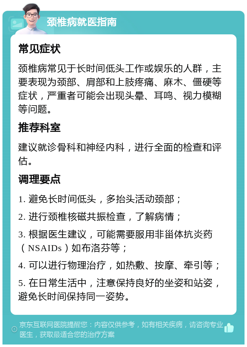 颈椎病就医指南 常见症状 颈椎病常见于长时间低头工作或娱乐的人群，主要表现为颈部、肩部和上肢疼痛、麻木、僵硬等症状，严重者可能会出现头晕、耳鸣、视力模糊等问题。 推荐科室 建议就诊骨科和神经内科，进行全面的检查和评估。 调理要点 1. 避免长时间低头，多抬头活动颈部； 2. 进行颈椎核磁共振检查，了解病情； 3. 根据医生建议，可能需要服用非甾体抗炎药（NSAIDs）如布洛芬等； 4. 可以进行物理治疗，如热敷、按摩、牵引等； 5. 在日常生活中，注意保持良好的坐姿和站姿，避免长时间保持同一姿势。