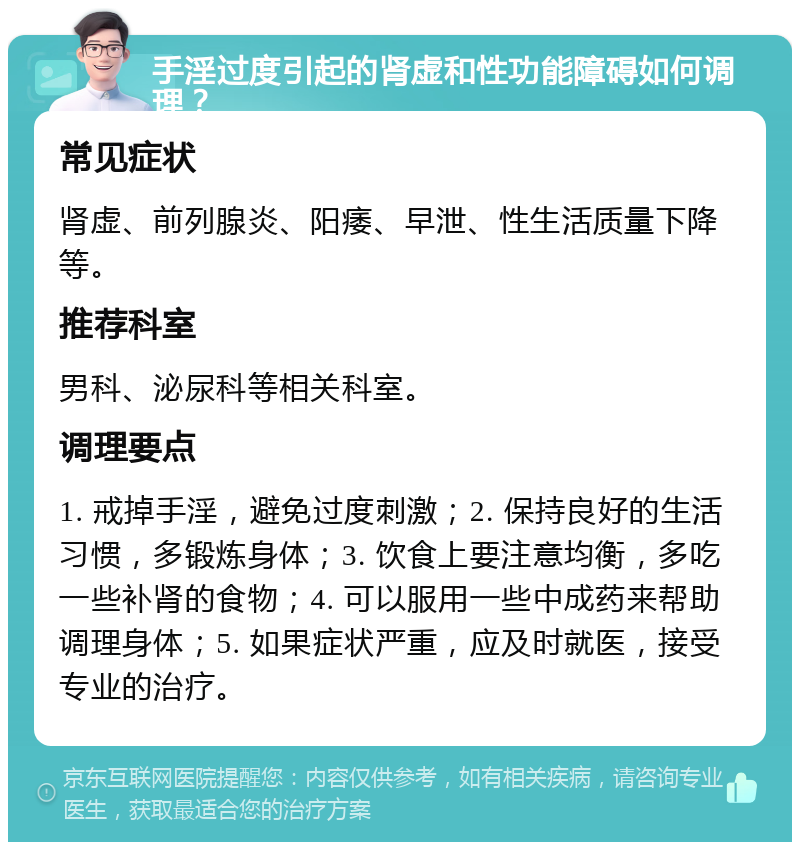 手淫过度引起的肾虚和性功能障碍如何调理？ 常见症状 肾虚、前列腺炎、阳痿、早泄、性生活质量下降等。 推荐科室 男科、泌尿科等相关科室。 调理要点 1. 戒掉手淫，避免过度刺激；2. 保持良好的生活习惯，多锻炼身体；3. 饮食上要注意均衡，多吃一些补肾的食物；4. 可以服用一些中成药来帮助调理身体；5. 如果症状严重，应及时就医，接受专业的治疗。