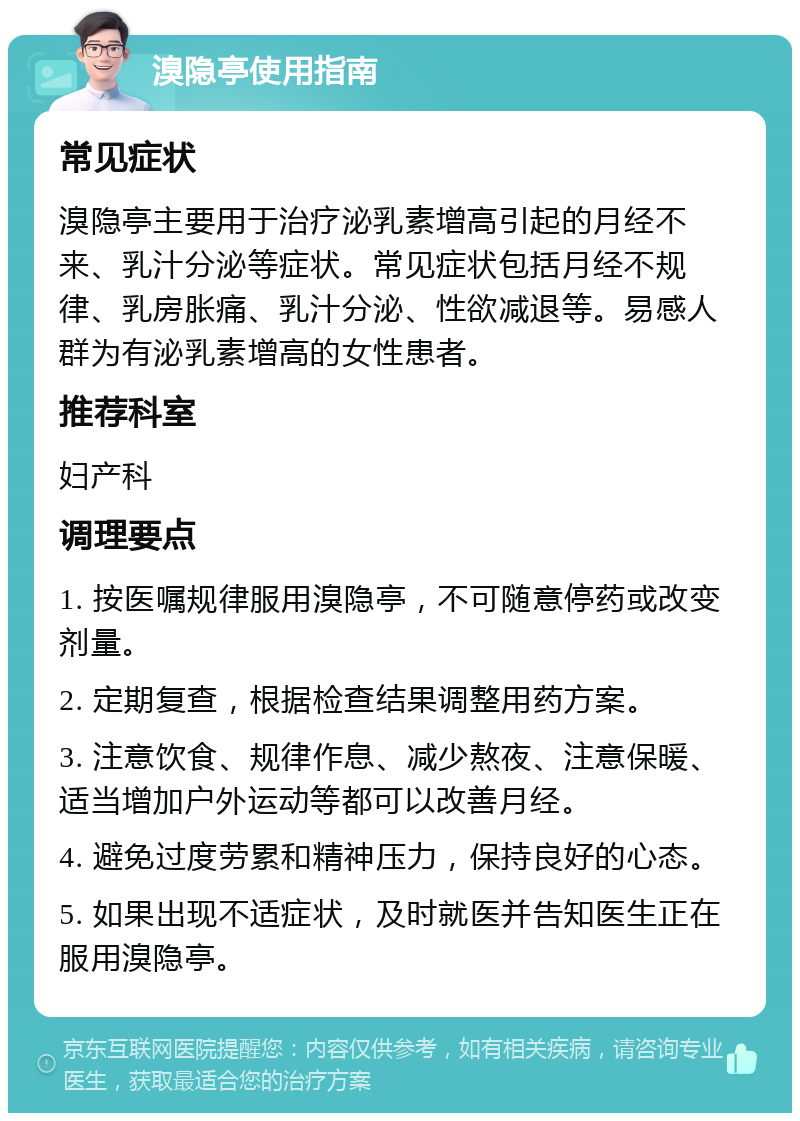 溴隐亭使用指南 常见症状 溴隐亭主要用于治疗泌乳素增高引起的月经不来、乳汁分泌等症状。常见症状包括月经不规律、乳房胀痛、乳汁分泌、性欲减退等。易感人群为有泌乳素增高的女性患者。 推荐科室 妇产科 调理要点 1. 按医嘱规律服用溴隐亭，不可随意停药或改变剂量。 2. 定期复查，根据检查结果调整用药方案。 3. 注意饮食、规律作息、减少熬夜、注意保暖、适当增加户外运动等都可以改善月经。 4. 避免过度劳累和精神压力，保持良好的心态。 5. 如果出现不适症状，及时就医并告知医生正在服用溴隐亭。